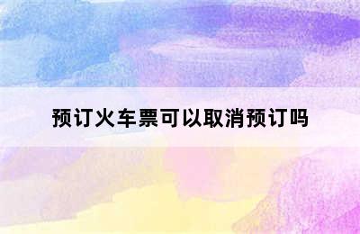 预订火车票可以取消预订吗