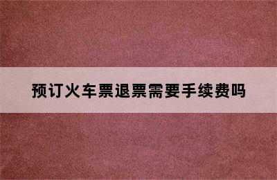 预订火车票退票需要手续费吗