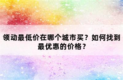 领动最低价在哪个城市买？如何找到最优惠的价格？