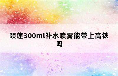 颐莲300ml补水喷雾能带上高铁吗