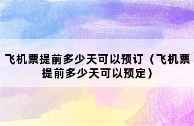 飞机票提前多少天可以预订（飞机票提前多少天可以预定）