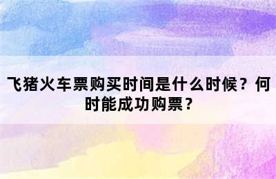 飞猪火车票购买时间是什么时候？何时能成功购票？