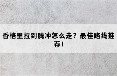 香格里拉到腾冲怎么走？最佳路线推荐！