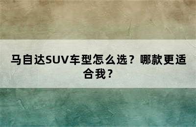 马自达SUV车型怎么选？哪款更适合我？