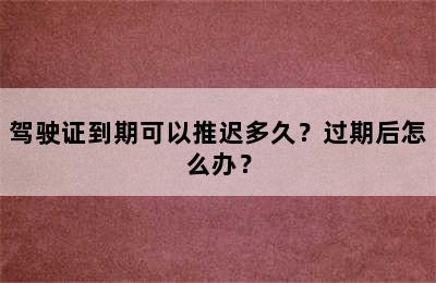 驾驶证到期可以推迟多久？过期后怎么办？