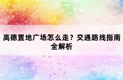 高德置地广场怎么走？交通路线指南全解析