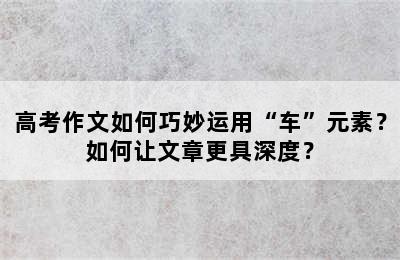 高考作文如何巧妙运用“车”元素？如何让文章更具深度？