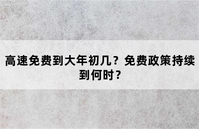 高速免费到大年初几？免费政策持续到何时？