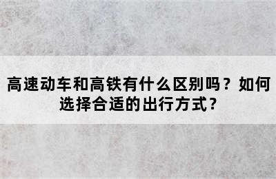 高速动车和高铁有什么区别吗？如何选择合适的出行方式？