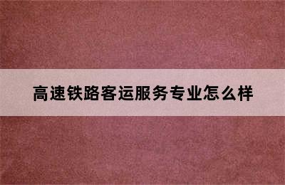 高速铁路客运服务专业怎么样