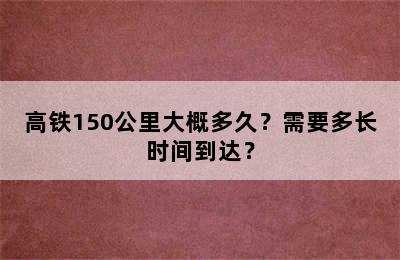 高铁150公里大概多久？需要多长时间到达？