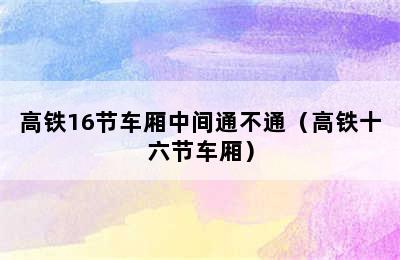 高铁16节车厢中间通不通（高铁十六节车厢）