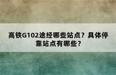 高铁G102途经哪些站点？具体停靠站点有哪些？