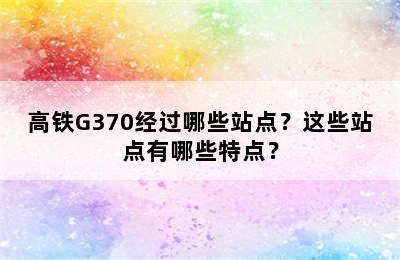 高铁G370经过哪些站点？这些站点有哪些特点？