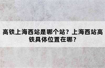 高铁上海西站是哪个站？上海西站高铁具体位置在哪？