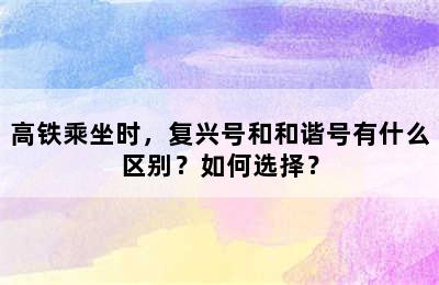 高铁乘坐时，复兴号和和谐号有什么区别？如何选择？