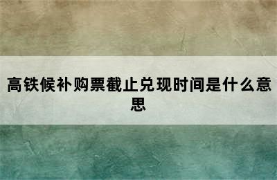 高铁候补购票截止兑现时间是什么意思