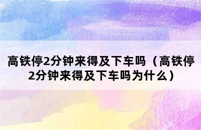 高铁停2分钟来得及下车吗（高铁停2分钟来得及下车吗为什么）