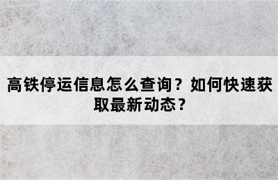 高铁停运信息怎么查询？如何快速获取最新动态？