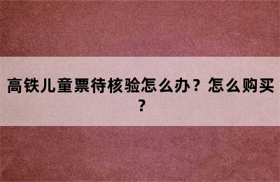 高铁儿童票待核验怎么办？怎么购买？