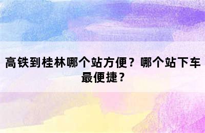 高铁到桂林哪个站方便？哪个站下车最便捷？