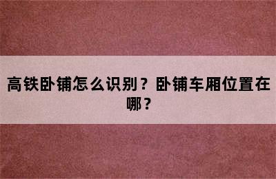 高铁卧铺怎么识别？卧铺车厢位置在哪？