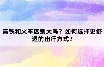 高铁和火车区别大吗？如何选择更舒适的出行方式？