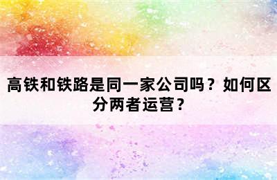 高铁和铁路是同一家公司吗？如何区分两者运营？