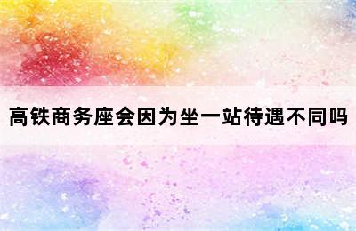 高铁商务座会因为坐一站待遇不同吗