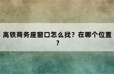 高铁商务座窗口怎么找？在哪个位置？