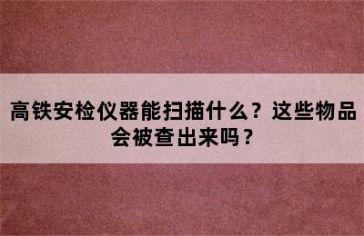 高铁安检仪器能扫描什么？这些物品会被查出来吗？