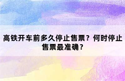 高铁开车前多久停止售票？何时停止售票最准确？