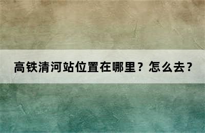 高铁清河站位置在哪里？怎么去？