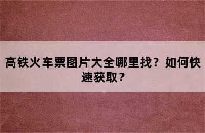 高铁火车票图片大全哪里找？如何快速获取？