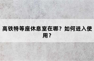 高铁特等座休息室在哪？如何进入使用？