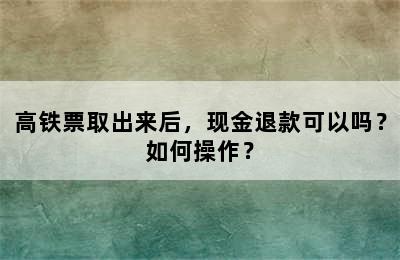 高铁票取出来后，现金退款可以吗？如何操作？