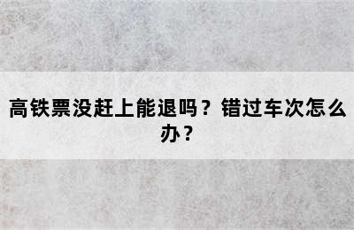 高铁票没赶上能退吗？错过车次怎么办？