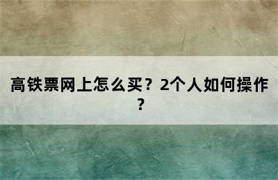 高铁票网上怎么买？2个人如何操作？