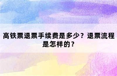 高铁票退票手续费是多少？退票流程是怎样的？