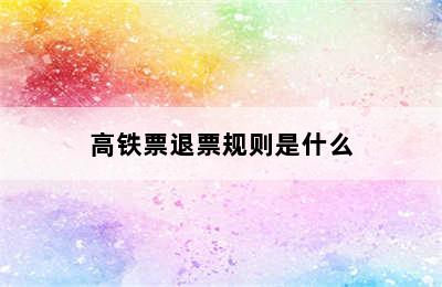 高铁票退票规则是什么