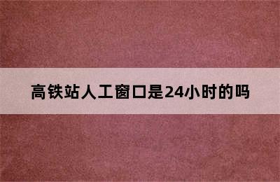 高铁站人工窗口是24小时的吗