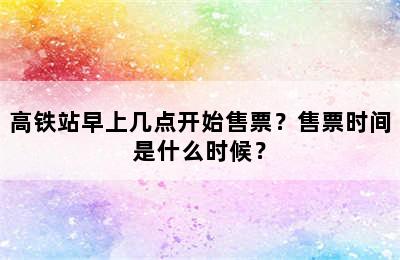 高铁站早上几点开始售票？售票时间是什么时候？
