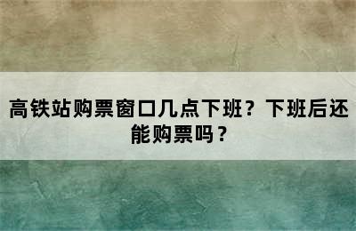 高铁站购票窗口几点下班？下班后还能购票吗？