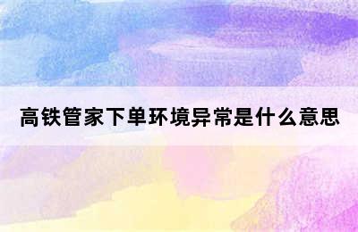 高铁管家下单环境异常是什么意思