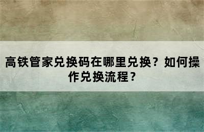 高铁管家兑换码在哪里兑换？如何操作兑换流程？