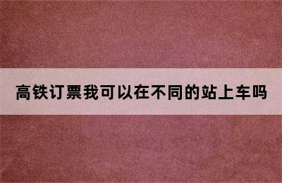 高铁订票我可以在不同的站上车吗