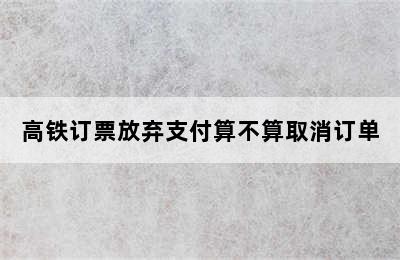 高铁订票放弃支付算不算取消订单