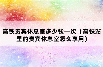 高铁贵宾休息室多少钱一次（高铁站里的贵宾休息室怎么享用）