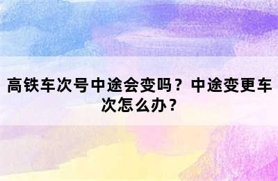 高铁车次号中途会变吗？中途变更车次怎么办？