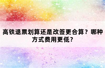 高铁退票划算还是改签更合算？哪种方式费用更低？